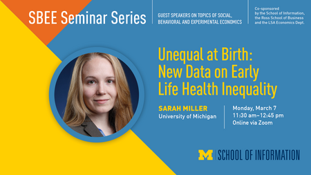 Headshot of Sarah Miller. “SBEE Seminar Series. Guest speakers on topics of social, behavioral and experimental economics. Co-sponsored by the School of Information, the Ross School of Business and the LSA Economics Dept. Unequal at Birth: New Data on Early Life Health Inequality. Sarah Miller. University of Michigan. Monday, March 7. 11:30 a.m. - 12:45 p.m. Online via Zoom.” UMSI logo.