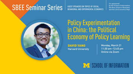 David Yang smiling outdoors. “SBEE Seminar Series. Guest speakers on topics of social, behavioral and experimental economics. Co-sponsored by the School of Information, the Ross School of Business and the LSA Economics Dept. Policy Experimentation in China: the Political Economy of Policy Learning. David Yang. Harvard University. Monday, March 21. 11:30 a.m. - 12:45 p.m. Online via Zoom.” Block M. “School of Information.” 
