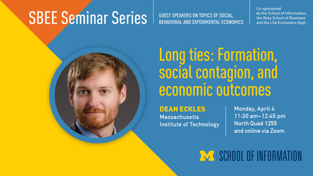 “SBEE Seminar Series. Guest speakers on topics of social, behavioral and experimental economics. Co-sponsored by the School of Information, the Ross School of Business and the LSA Economics Dept. Long ties: Formation, social contagion, and economic outcomes. Dean Eckles. Massachusetts Institute of Technology. Monday, April 4. 11:30 a.m. - 12:45 p.m. North Quad 1255 and online via Zoom. School of Information.”