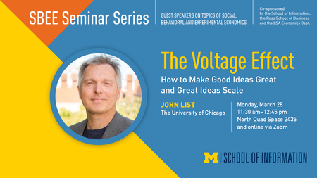 Headshot of John List. “SBEE Seminar Series. Guest speakers on topics of social, behavioral and experimental economics. Co-sponsored by the School of Information, the Ross School of Business and the LSA Economics Dept. The Voltage Effect. How to Make Good Ideas Great and Great Ideas Scale. John List. The University of Chicago. Monday, March 28. 11:30 a.m. - 12:45 p.m. North Quad Space 2435 and online via Zoom. School of Information.” 