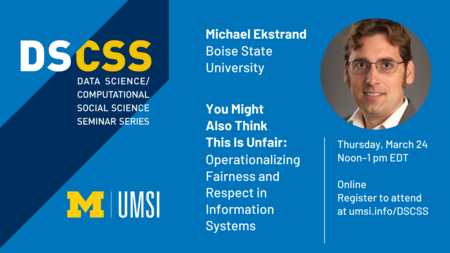 “DS/CSS. Data Science/Computational Social Science Seminar Series. Michael Ekstrand. Boise State University.” Headshot of Michael Ekstrand. “You Might Also Think This Is Unfair: Operationalizing Fairness and Respect in Information Systems. Thursday, March 24. Noon-1 p.m. EDT. Online. Register to attend at umsi.info/DSCSS. UMSI.”