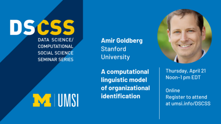 “DS/CSS. Data Science/Computational Social Science Seminar Series. Amir Goldberg. Stanford University. A computational linguistic model of organizational identification. Thursday, April 21. Noon-1 p.m. EDT. Online. Register to attend at umsi.info/DSCSS.” 