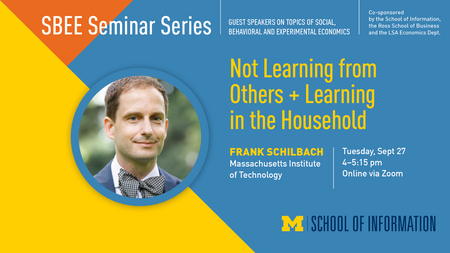 “SBEE Seminar Series. Guest speakers on topics of social, behavioral and experimental economics. Co-sponsored by the School of Information, the Ross School of Business and the LSA Economics Dept. Not Learning from Others + Learning in the Household. Frank Schilbach. Massachusetts Institute of Technology. Tuesday, Sept. 29. 4-5:15 pm. Online via Zoom.” 