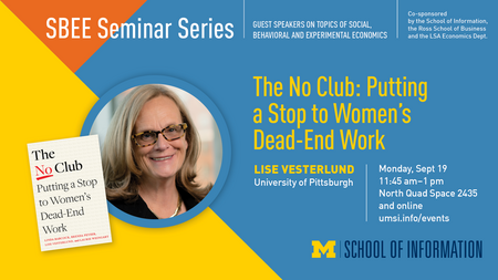 “SBEE Seminar Series. Guest speakers on topics of social, behavioral and experimental economics. Co-sponsored by the School of Information, the Ross School of Business and the LSA Economics Dept. The No Club: Putting a Stop to Women’s Dead-End Work. Lise Vesterlund. University of Pittsburgh. Monday, Sept. 19. 11:45 am - 1 pm. North Quad Space 2435 and online. umsi.info/events.” Headshot of Lise Vesterlund and cover of book “The No Club: Putting a Stop to Women’s Dead End Work” by Linda Babcock, Brenda Peyse