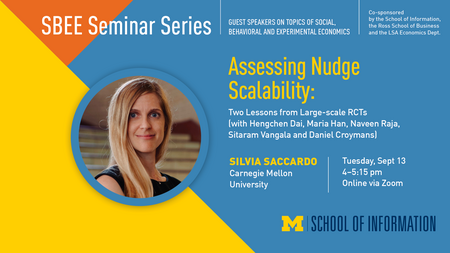 “SBEE Seminar Series. Guest speakers on topics of social, behavioral and experimental economics. Co-sponsored by the School of Information, the Ross School of Business and the LSA Economics Dept. Assessing Nudge Scalability: Two Lessons from Large-scale RCTs (with Hengchen Day, Maria Han, Naveen Raja, Sitaram Vangala and Daniel Croymans). Silvia Saccardo. Carnegie Mellon University. Tuesday, Sept. 13, 4-5:15 pm. Online via Zoom.” 