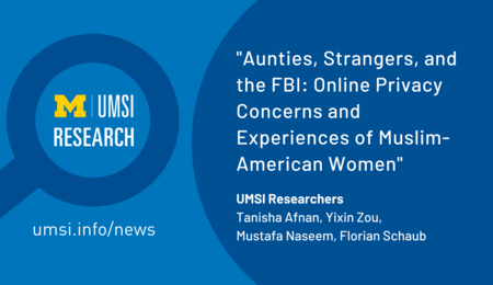 "Aunties, Strangers, and the FBI: Online Privacy Concerns and Experiences of Muslim-American Women. UMSI Researchers, Tanisha Afnan, Yixin Zou, Mustafa Naseem, Florian Schaub." UMSI Research in a magnifying glass graphic.