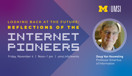 Looking Back at the Future: Reflections of the Internet Pioneers. Friday, November 4. Doug Van Houweling. Professor Emeritus of Information.