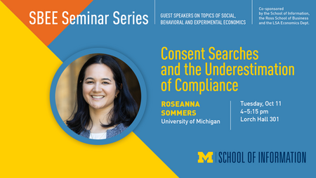 “SBEE Seminar Series. Guest speakers on topics of social, behavioral and experimental economics. Co-sponsored by the School of Information, the Ross School of Business and the LSA Economics Dept. Consent Searches and the Underestimation of Compliance. Roseanna Sommers. University of Michigan. Tuesday, Oct. 11. 4-5:15 pm. Lorch Hall 301.” 