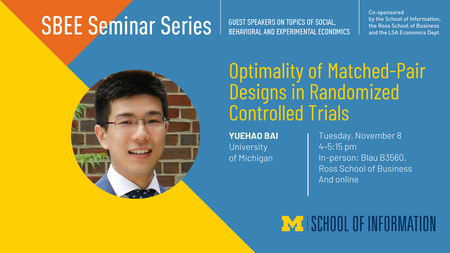 “SBEE Seminar Series. Guest speakers on topics of social, behavioral, and experimental economics. Co-sponsored by the School of Information, the Ross School of Business and the LSA Economics Dept. Optimality of Matched-Pair Designs in Randomized Controlled Trials. Yuehao Bai. University of Michigan. Tuesday, November 8. 4-5:15 pm. In-person: Blau B3560, Ross School of Business and online.”