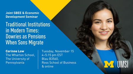 “Joint SBEE & Economic Development Seminar. Traditional Institutions in Modern Times: Dowries as Pensions When Sons Migrate. Tuesday, November 15. 4-5:15 pm EST. Blau B3560, Ross School of Business & online. Corinne Low. The Wharton School, The University of Pennsylvania.”