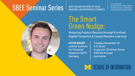 “SBEE Seminar Series. Guest speakers on topics of social, behavioral and experimental economics. The Smart Green Nudge: Reducing Product Returns through Enriched Digital Footprints & Causal Machine Learning. Tuesday, Nov. 22. 4-5:15 pm. In-person: Ehrlicher Room, 3100 North Quad and online. Kevin Bauer. Leibniz Institute for Financial Research SAFE, Germany. Co-sponsored by the School of Information, the Ross School of Business and the LSA Economics Dept.” 