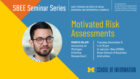 “SBEE Seminar Series. Guest speakers on topics of social, behavioral and experimental economics. Motivated Risk Assessments. Tuesday, December 6. 4-5:15 pm. In-person: Blau B3560, Ross School of Business and online. Marco Islam. University of Michigan (visiting researcher). Co-sponsored by the School of Information, the Ross School of Business and the LSA Economics Dept.”