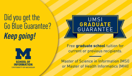 Did you get the Go Blue Guarantee? Keep going! UMSI Graduate Guarantee: Free graduate school tuition for current or previous recipients. Master of Science in Information (MSI) or Master of Health Informatics (MHI)