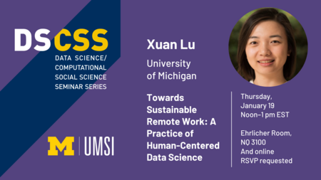 “DS/CSS. Data Science/Computational Social Science Seminar Series. Xuan Lu. University of Michigan. Towards Sustainable Remote Work: A Practice of Human-Centered Data Science. Thursday, January 19. Noon-1 pm EST. Ehrlicher Room, NQ 3100 and online. RSVP requested.” 