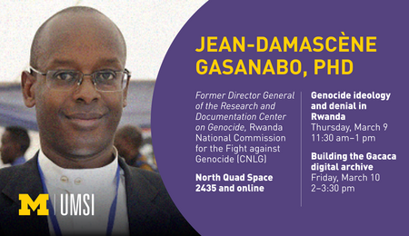 “Jean-Damascène Gasanabo, PhD. Genocide ideology and denial in Rwanda. Thursday, March 9. 11:30 am - 1 pm. Building the Gacaca digital archive. Friday, March 10. 2-3:30 pm. North Quad Space 2435 and online. Former Director General of the Research and Documentation Center on Genocide, Rwanda National Commission for the Fight against Genocide (CNLG).”
