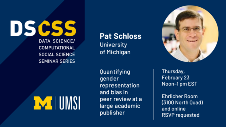 “DS/CSS. Data Science/Computational Social Science Seminar Series. Pat Schloss. University of Michigan. Thursday, February 23. Noon - 1 pm EST. Ehrlicher Room (3100 North Quad) and online. Quantifying gender representation and bias in peer review at a large academic publisher. RSVP requested. UMSI.” 
