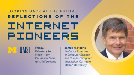 Looking back at the future. Reflections of the internet pioneers. Friday, February 24. Noon-1pm. Online via Zoom. umsi.info/events. James H. Morris. Professor Emeritus of computer Science and Human-Computer Interaction, Carnegie Mellon University.