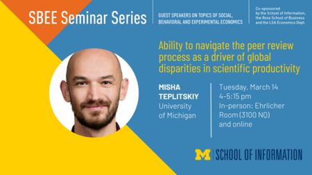“SBEE Seminar Series. Guest speakers on topics of social, behavioral and experimental economics. Co-sponsored by the School of Information, the Ross School of Business and the LSA Economics Dept. Ability to navigate the peer review process as a driver of global disparities in scientific productivity. Misha Teplitskiy. University of Michigan. Tuesday, March 14. 4-5:15 pm. In-person: Ehrlicher Room (3100 NQ) and online. School of Information.” 