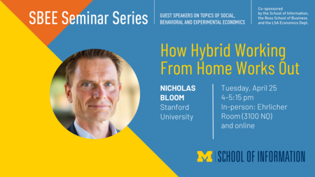 “SBEE Seminar Series. Guest speakers on topics of social, behavioral and experimental economics. How Hybrid Working From Home Works Out. Nicholas Bloom. Stanford University. Tuesday, April 25. 4-5:15 pm. In-person: Ehrlicher Room (3100 NQ) and online. Co-sponsored by the School of Information, the Ross School of Business and the LSA Economics Dept.” 