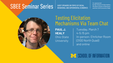 “SBEE Seminar Series. Guest speakers on topics of social, behavioral and experimental economics. Co-sponsored by the School of Information, the Ross School of Business and the LSA Economics Dept. Testing Elicitation Mechanisms Via Team Chat. Paul J. Healy. Ohio State University. Tuesday, March 7. 4-5:15 pm. In-person: Ehrlicher Room (3100 North Quad) and online.” 