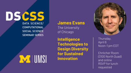 “DS/CSS. Data Science/Computational Social Science Seminar Series. James Evans. The University of Chicago. Intelligence Technologies to Design Diversity for Sustained Innovation. Thursday, April 6. Noon-1 pm EDT. Ehrlicher Room (3100 North Quad) and online. RSVP for lunch requested. UMSI.” 