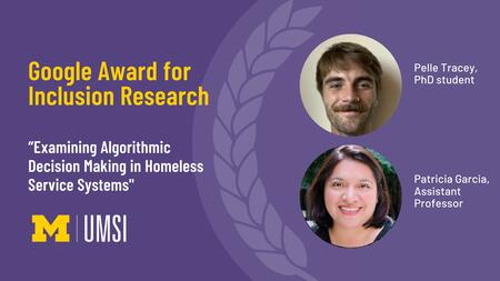 Google Award for Inclusion Research. “Examining Algorithmic Decision Making in Homeless Service Systems." Pelle Tracey, PhD student. Patricia Garcia, assistant professor. 