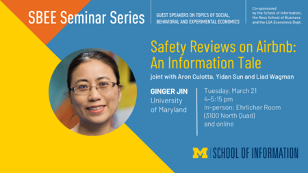 “SBEE Seminar Series. Guest speakers on topics of social, behavioral and experimental economics. Co-sponsored by the School of Information, the Ross School of Business and the LSA Economics Dept. Safety Reviews on Airbnb: An Information Tale. Joint with Aron Culotta, Yidan Sun and Liad Wagman. Ginger Jin. University of Maryland. Tuesday, March 21. 4-5:15 p.m. In-person: Ehrlicher Room (3100 North Quad) and online.” 