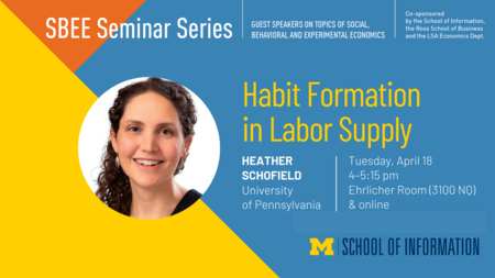 “SBEE Seminar Series. Guest speakers on topics of social, behavioral and experimental economics. Habit Formation in Labor Supply. Heather Schofield. University of Pennsylvania. Tuesday, April 18. 4-5:15 pm. Ehrlicher Room (3100 NQ) & online. Co-sponsored by the School of Information, the Ross School of Business and the LSA Economics Dept.” 