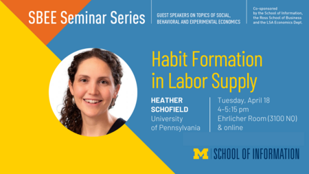 “SBEE Seminar Series. Guest speakers on topics of social, behavioral and experimental economics. Habit Formation in Labor Supply. Heather Schofield. University of Pennsylvania. Tuesday, April 18. 4-5:15 pm. Ehrlicher Room (3100 NQ) & online. Co-sponsored by the School of Information, the Ross School of Business and the LSA Economics Dept.” 