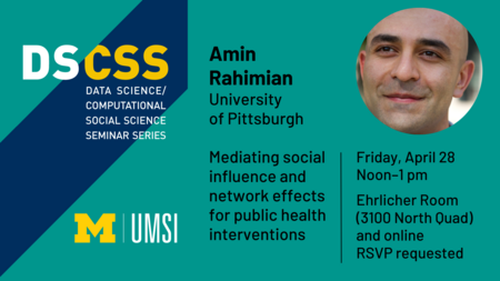 “DS/CSS. Data Science/Computational Social Science Seminar Eries. Amin Rahimian. University of Pittsburgh. Mediating social influence and network effects for public health interventions. Friday, April 28. Noon-1 pm. Ehrlicher Room (3100 North Quad) and online. RSVP requested.” 