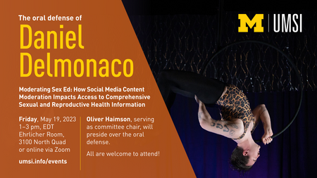 “The oral defense of Daniel Delmonaco. Moderating Sex Ed: How Social Media Content Moderation Impacts Access to Comprehensive Sexual and Reproductive Health Information. Friday, May 19, 2023. 1-3 pm EDT. Ehrlicher Room, 3100 North Quad or online via Zoom. umsi.info/events. Oliver Haimson, serving as committee chair, will preside over the oral defense. All are welcome to attend!” Photo of Daniel Delmonaco performing on an aerial hoop, also known as Lyra. 