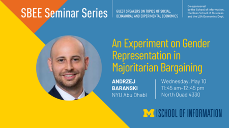 “SBEE Seminar Series. Guest speakers on topics of social, behavioral and experimental economics. An Experiment on Gender Representation in Majoritarian Bargaining. Andrzej Baranski. NYU Abu Dhabi. Wednesday, May 10. 11:45 am - 12:45 pm. North Quad 4330. Co-sponsored by the School of Information, the Ross School of Business and the LSA Economics Dept.” 