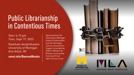 “Public Librarianship in Contentious Times. 9 am - 4:15 pm. Tues, Sept 19, 2023. Rackham Amphitheatre. University of Michigan. Ann Arbor, MI. umsi.info/BannedBooks. Sponsored by the University of Michigan School of Information and the Michigan Library Association. Support provided by UMSI’s William W. Bishop Lectureship Fund and Frost Open Access Fund.” Horizontal stack of books bound with a chain and padlock. 