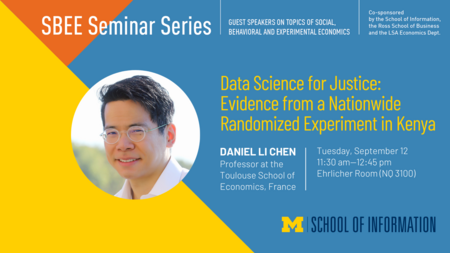 “SBEE Seminar Series. Guest speakers on topics of social, behavioral and experimental economics. Data Science for Justice: Evidence from a Nationwide Randomized Experiment in Kenya. Daniel Li Chen. Professor at the Toulouse School for Economics, France. Tuesday, September 12. 11:30 am-12:45 pm. Ehrlicher Room (NQ 3100). Co-sponsored by the School of Information, the Ross School of Business and the LSA Economics Dept.” 