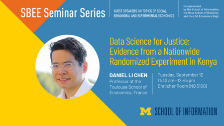 “SBEE Seminar Series. Guest speakers on topics of social, behavioral and experimental economics. Data Science for Justice: Evidence from a Nationwide Randomized Experiment in Kenya. Daniel Li Chen. Professor at the Toulouse School for Economics, France. Tuesday, September 12. 11:30 am-12:45 pm. Ehrlicher Room (NQ 3100). Co-sponsored by the School of Information, the Ross School of Business and the LSA Economics Dept.” 