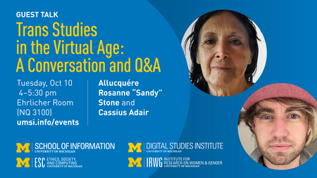 “Guest talk. Trans Studies in the Virtual Age: A Conversation and Q&A. Tuesday, Oct. 10. 4-5:30 pm. Ehrlicher Room (NQ 3100). Allucquére Rosanne ‘Sandy’ Stone and Cassius Adair. umsi.info/events.” Logos for University of Michigan School of Information; Ethics, Society and Computing; Digital Studies Institute; and Institute for Research on Women and Gender. Separate photos of Stone and Adair. 