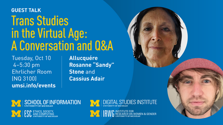 “Guest talk. Trans Studies in the Virtual Age: A Conversation and Q&A. Tuesday, Oct. 10. 4-5:30 pm. Ehrlicher Room (NQ 3100). Allucquére Rosanne ‘Sandy’ Stone and Cassius Adair. umsi.info/events.” Logos for University of Michigan School of Information; Ethics, Society and Computing; Digital Studies Institute; and Institute for Research on Women and Gender. Separate photos of Stone and Adair. 