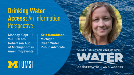 “Drinking Water Access: An Information Perspective. Monday, Sept. 11. 9-10:30 am. Robertson Aud. At Michigan Ross. Kris Donaldson. Michigan Clean Water Public Advocate. UMSI Theme Year 2023-24 Event. Water Conservation and Access. umsi.info/events.” 