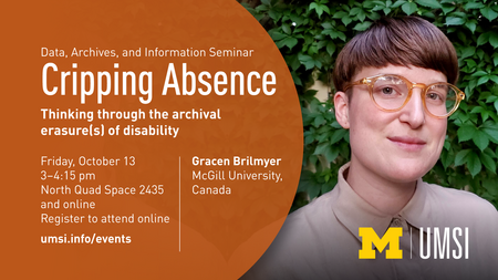“Data, Archives and Information Seminar Cripping Absence Thinking through the archival erasure(s) of disability  Friday, October 13, 3-4:15 pm North Quad Space 2435 and online Register to attend online at umsi.info/events  Gracen Brilmyer (McGill University Canada)  Photo of Gracen Brilmyer  UMSI logo”