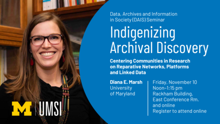 “Data, Archives and Information in Society (DAIS) Seminar. Indigenizing Archival Discovery: Centering Communities in Research on Reparative Networks, Platforms and Linked Data. Diana E. Marsh. University of Maryland. Friday, November 10. Noon-1:15 pm. Rackham Building, East Conference Rm. and online. Register to attend online.” 