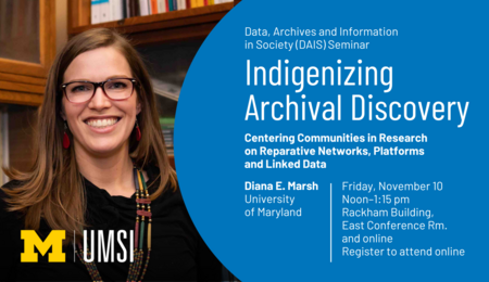 “Data, Archives and Information in Society (DAIS) Seminar. Indigenizing Archival Discovery: Centering Communities in Research on Reparative Networks, Platforms and Linked Data. Diana E. Marsh. University of Maryland. Friday, November 10. Noon-1:15 pm. Rackham Building, East Conference Rm. and online. Register to attend online.”