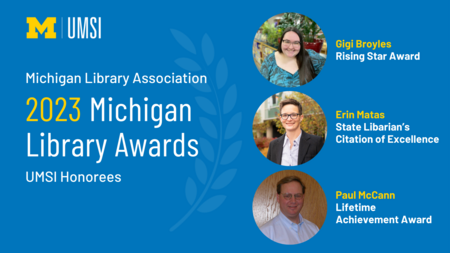 "Michigan Library Association 2023 Michigan Library Awards, UMSI honorees, photo of Gigi Broyles, Rising Star Award, photo of Erin Matas, State Librarian's Citation of Excellence, photo of Paul McCann, Lifetime Achievement Award, UMSI logo"