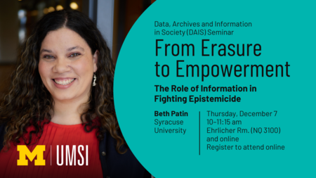 “Data, Archives and Information in Society (DAIS) Seminar. From Erasure to Empowerment: The Role of Information in Fighting Epistemicide. Beth Patin. Syracuse University. Thursday, December 7. 10-11:15 am. Ehrlicher Rm. (NQ 3100) and online. Register to attend online.”  