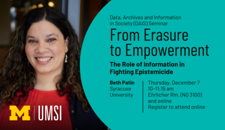 “Data, Archives and Information in Society (DAIS) Seminar. From Erasure to Empowerment: The Role of Information in Fighting Epistemicide. Beth Patin. Syracuse University. Thursday, December 7. 10-11:15 am. Ehrlicher Rm. (NQ 3100) and online. Register to attend online.”