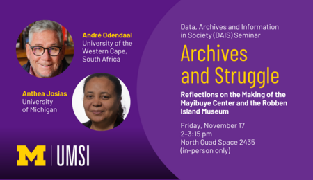 “Data, Archives and Information in Society (DAIS) Seminar. Archives and Struggle: Reflections on the Making of the Mayibuye Center and the Robben Island Museum. André Odendaal. University of the Western Cape, South Africa. Anthea Josias. University of Michigan. Friday, November 17. 2-3:15 pm. North Quad Space 2435 (in-person only). UMSI.”