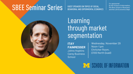 “SBEE Seminar Series. Guest speakers on topics of social, behavioral and experimental economics. Learning through market segmentation. Itay Fainmesser. Johns Hopkins Carey Business School. Wednesday, November 29. Noon-1 pm. Ehrlicher Room, 3100 North Quad. Co-sponsored by the School of Information, the Ross School of Business and the LSA Economics Dept.” 