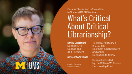 "Data, Archives and Information in Society (DAIS) Seminar. What's Critical About Critical Librarianship? Emily Drabinski. Queens (NY) College and ALA President. Tuesday, February 6 2-3:30 pm Rackham Amphitheatre and online. Reception to follow. Support provided by the William W. Bishop Lectureship Fund. umsi.info/events. Credit: Photo by Alisha Jucevic.” 