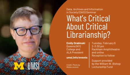 "Data, Archives and Information in Society (DAIS) Seminar. What's Critical About Critical Librarianship? Emily Drabinski. Queens (NY) College and ALA President. Tuesday, February 6 2-3:30 pm Rackham Amphitheatre and online. Reception to follow. Support provided by the William W. Bishop Lectureship Fund. umsi.info/events. Credit: Photo by Alisha Jucevic.” 