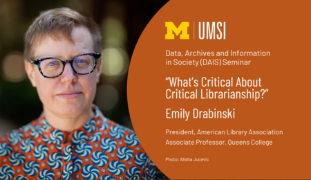 Graphic with the UMSI logo, a photo of Emily Drabinski, and the text: Data, Archives and Information in Society (DAIS) Seminar: "What's Critical About Critical Librarianship?": Emily Drabinski: President, American Library Association: Associate Professor, Queens College: Photo: Alisha Jucevic