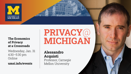 "Privacy@Michigan. The Economics of Privacy at a Crossroads. Wednesday, Jan. 31. 4:30-5:30 pm. Online. Alessandro Acquisti. Professor, Carnegie Mellon University. umsi.info/events."